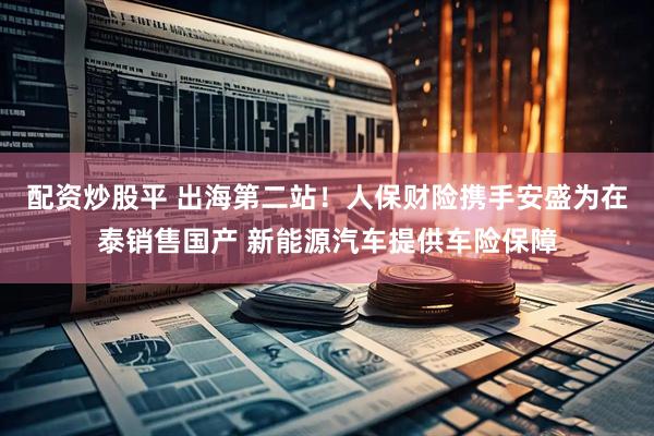 配资炒股平 出海第二站！人保财险携手安盛为在泰销售国产 新能源汽车提供车险保障
