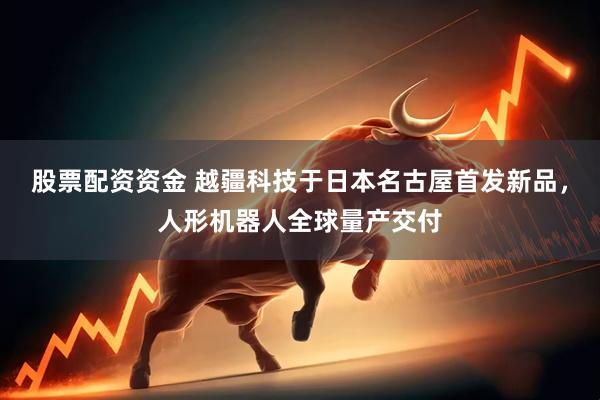 股票配资资金 越疆科技于日本名古屋首发新品，人形机器人全球量产交付
