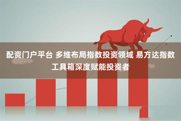 配资门户平台 多维布局指数投资领域 易方达指数工具箱深度赋能投资者