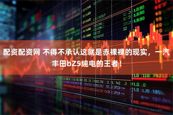 配资配资网 不得不承认这就是赤裸裸的现实，一汽丰田bZ5纯电的王者！