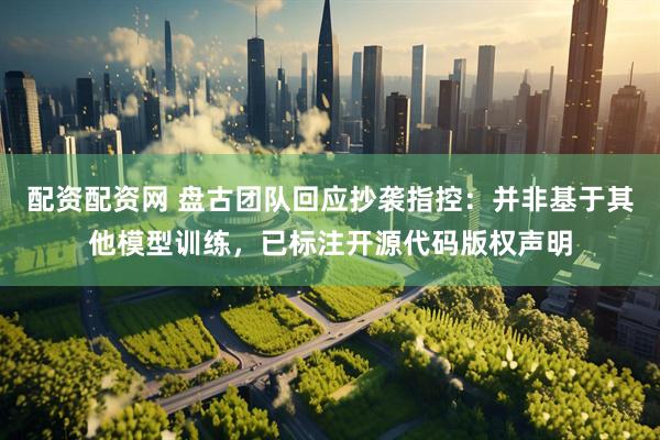 配资配资网 盘古团队回应抄袭指控：并非基于其他模型训练，已标注开源代码版权声明