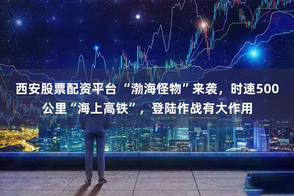 西安股票配资平台 “渤海怪物”来袭，时速500公里“海上高铁”，登陆作战有大作用