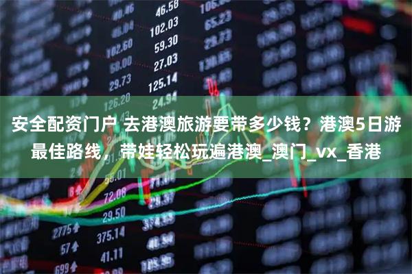 安全配资门户 去港澳旅游要带多少钱？港澳5日游最佳路线，带娃轻松玩遍港澳_澳门_vx_香港