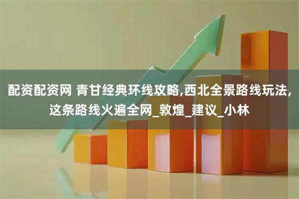 配资配资网 青甘经典环线攻略,西北全景路线玩法,这条路线火遍全网_敦煌_建议_小林