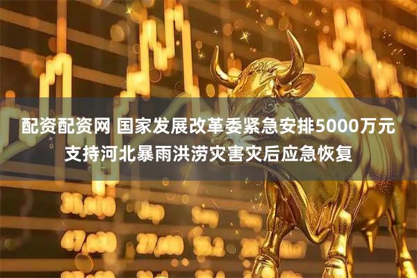 配资配资网 国家发展改革委紧急安排5000万元支持河北暴雨洪涝灾害灾后应急恢复