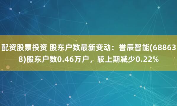 配资股票投资 股东户数最新变动：誉辰智能(688638)股东户数0.46万户，较上期减少0.22%