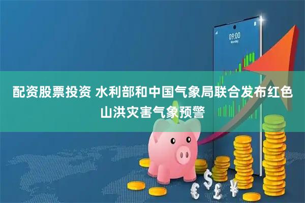 配资股票投资 水利部和中国气象局联合发布红色山洪灾害气象预警