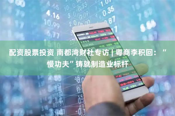 配资股票投资 南都湾财社专访 | 粤商李积回：“慢功夫”铸就制造业标杆