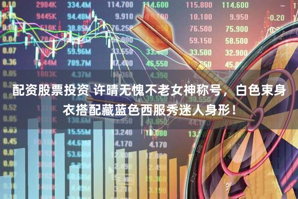 配资股票投资 许晴无愧不老女神称号，白色束身衣搭配藏蓝色西服秀迷人身形！