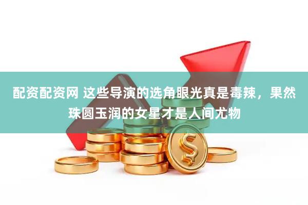配资配资网 这些导演的选角眼光真是毒辣，果然珠圆玉润的女星才是人间尤物