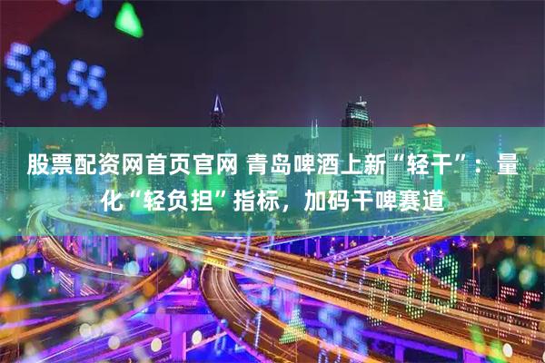 股票配资网首页官网 青岛啤酒上新“轻干”：量化“轻负担”指标，加码干啤赛道