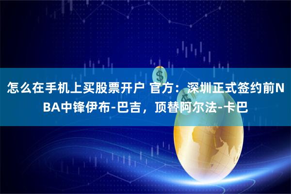 怎么在手机上买股票开户 官方：深圳正式签约前NBA中锋伊布-巴吉，顶替阿尔法-卡巴