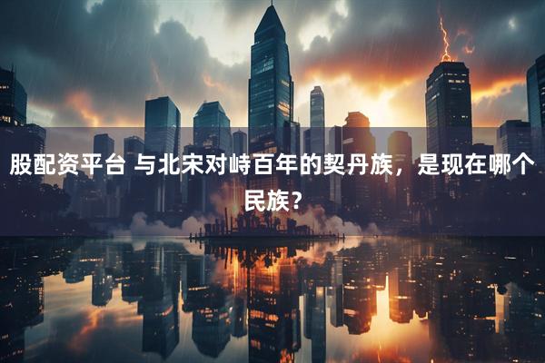 股配资平台 与北宋对峙百年的契丹族，是现在哪个民族？