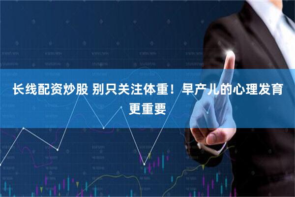 长线配资炒股 别只关注体重！早产儿的心理发育更重要