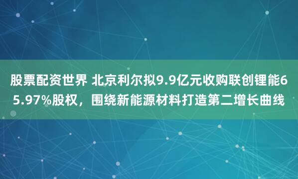 股票配资世界 北京利尔拟9.9亿元收购联创锂能65.97%股权,围绕新能源材料打造第二增长曲线