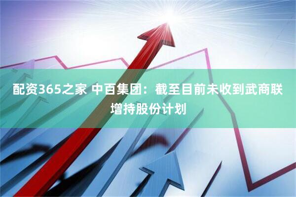 配资365之家 中百集团：截至目前未收到武商联增持股份计划