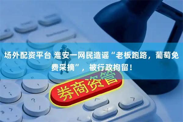 场外配资平台 淮安一网民造谣“老板跑路，葡萄免费采摘”，被行政拘留！