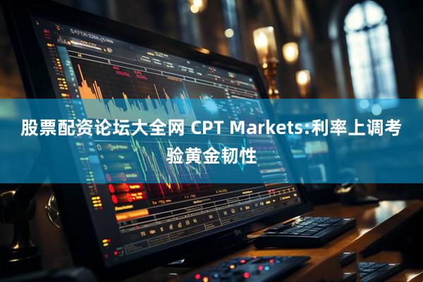 股票配资论坛大全网 CPT Markets:利率上调考验黄金韧性